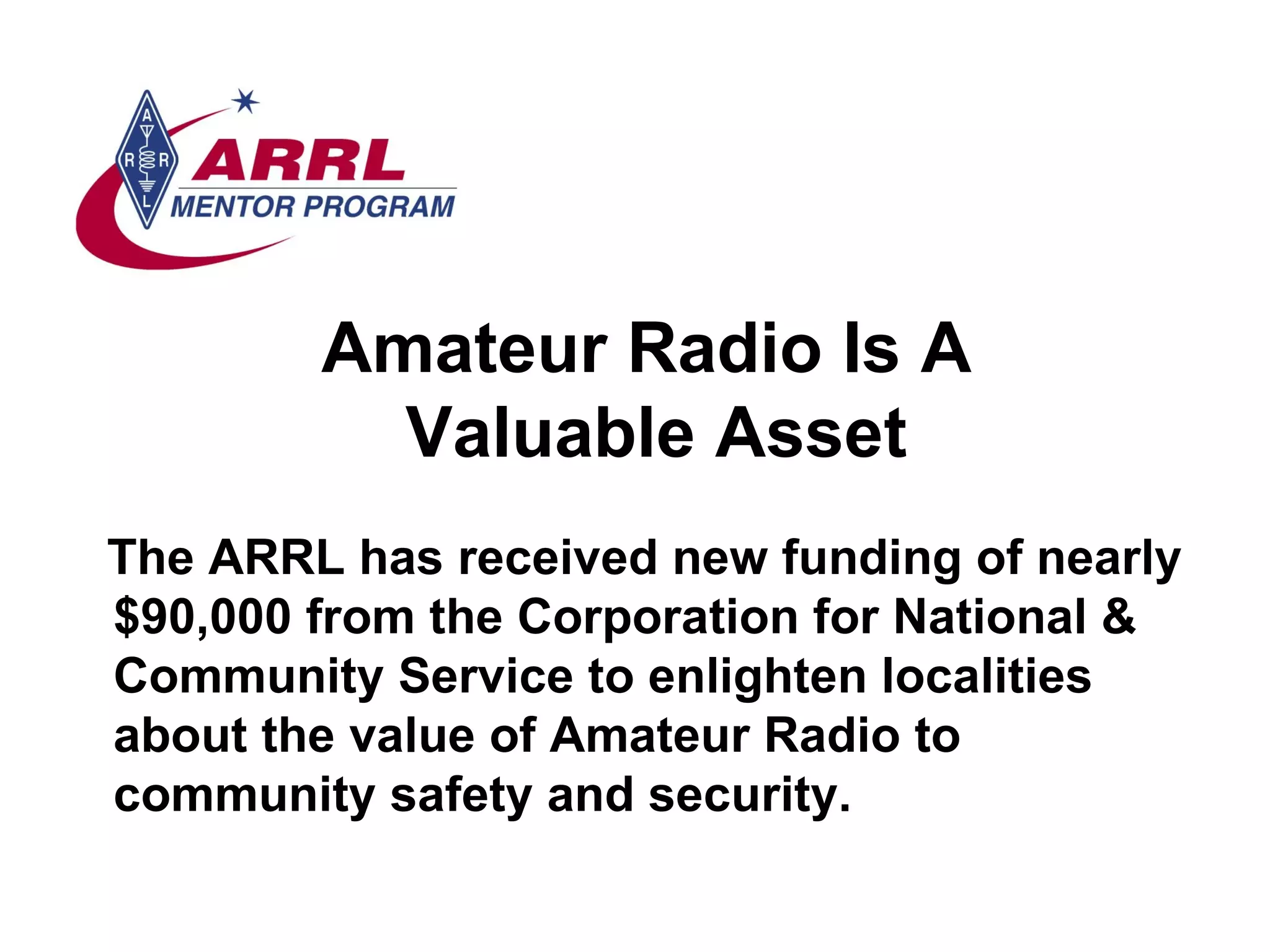 The ARRL has received new funding of nearly $90,000 from the Corporation for National & Community Service to enlighten localities about the value of Amateur Radio to community safety and security.   Amateur Radio Is A  Valuable Asset 