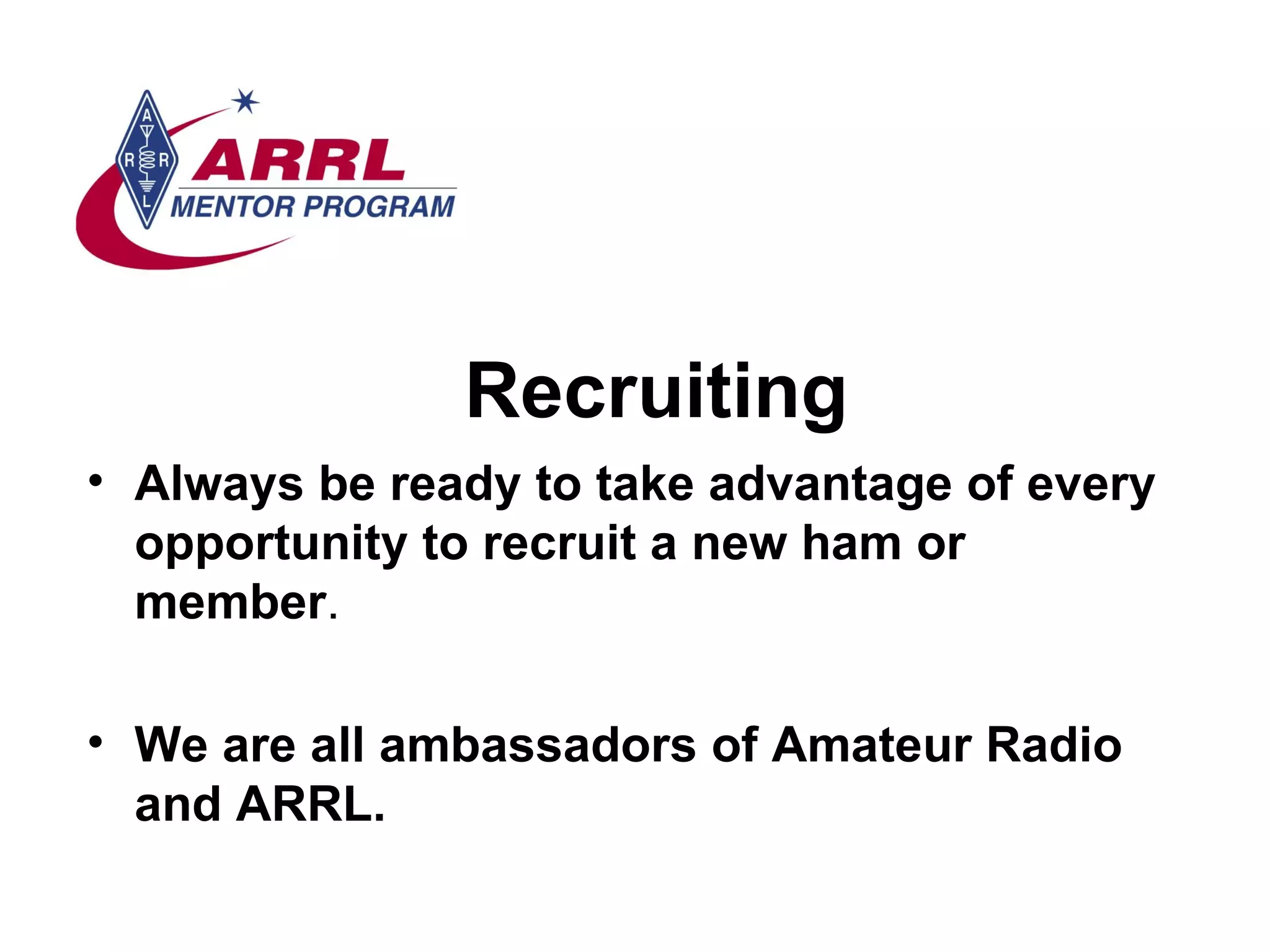 Recruiting Always be ready to take advantage of every opportunity to recruit a new ham or member . We are all ambassadors of Amateur Radio and ARRL. 