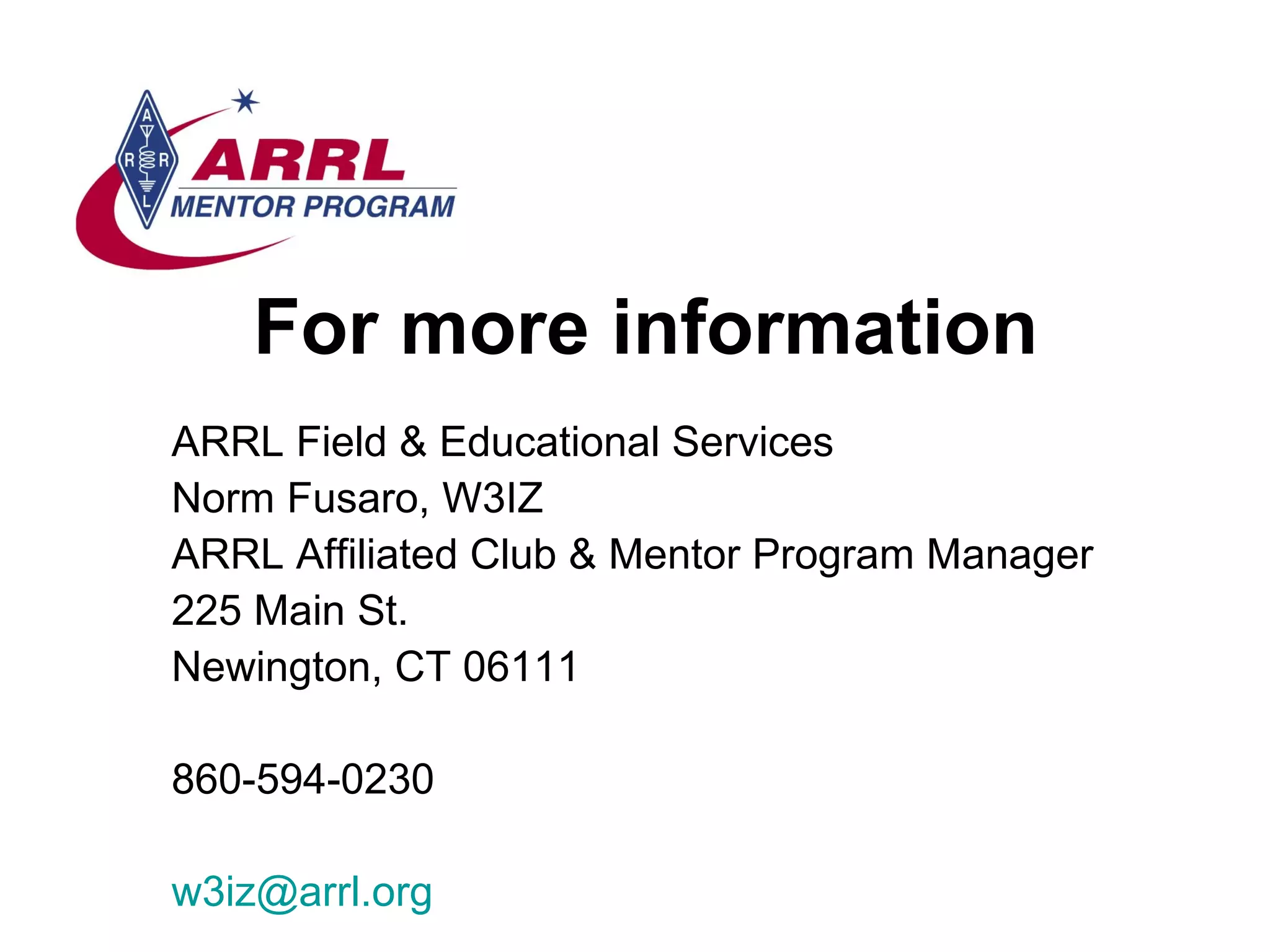 For more information ARRL Field & Educational Services Norm Fusaro, W3IZ ARRL Affiliated Club & Mentor Program Manager 225 Main St. Newington, CT 06111 860-594-0230 [email_address] 