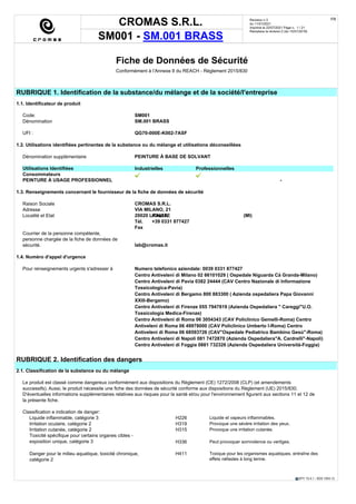 CROMAS S.R.L.
SM001 - SM.001 BRASS
Revision n.3
du 11/01/2021
Imprimè le 22/07/2021 Page n. 1 / 21
Remplace la révision:2 (du 10/01/2018)
FR
EPY 10.4.1 - SDS 1004.13
Fiche de Données de Sécurité
Conformément à l’Annexe II du REACH - Règlement 2015/830
RUBRIQUE 1. Identification de la substance/du mélange et de la société/l'entreprise
1.1. Identificateur de produit
Code: SM001
Dénomination SM.001 BRASS
UFI : QG70-000E-K002-7ASF
1.2. Utilisations identifiées pertinentes de la substance ou du mélange et utilisations déconseillées
Dénomination supplèmentaire PEINTURE À BASE DE SOLVANT
Utilisations Identifiées Industrielles Professionnelles
Consommateurs
PEINTURE À USAGE PROFESSIONNEL -
1.3. Renseignements concernant le fournisseur de la fiche de données de sécurité
Raison Sociale CROMAS S.R.L.
Adresse VIA MILANO, 21
Localité et Etat 20020 LAINATE (MI)
ITALIA
Tél. +39 0331 877427
Fax
Courrier de la personne compétente,
personne chargée de la fiche de données de
sécurité. lab@cromas.it
1.4. Numéro d'appel d'urgence
Pour renseignements urgents s'adresser à Numero telefonico aziendale: 0039 0331 877427
Centro Antiveleni di Milano 02 66101029 ( Ospedale Niguarda Cà Granda-Milano)
Centro Antiveleni di Pavia 0382 24444 (CAV Centro Nazionale di Informazione
Tossicologica-Pavia)
Centro Antiveleni di Bergamo 800 883300 ( Azienda ospedaliera Papa Giovanni
XXIII-Bergamo)
Centro Antiveleni di Firenze 055 7947819 (Azienda Ospedaliera " Careggi"U.O.
Tossicologia Medica-Firenze)
Centro Antiveleni di Roma 06 3054343 (CAV Policlinico Gemelli-Roma) Centro
Antiveleni di Roma 06 49978000 (CAV Policlinico Umberto I-Roma) Centro
Antiveleni di Roma 06 68593726 (CAV"Ospedale Pediatrico Bambino Gesù"-Roma)
Centro Antiveleni di Napoli 081 7472870 (Azienda Ospedaliera"A. Cardrelli"-Napoli)
Centro Antiveleni di Foggia 0881 732326 (Azienda Ospedaliera Università-Foggia)
RUBRIQUE 2. Identification des dangers
2.1. Classification de la substance ou du mélange
Le produit est classé comme dangereux conformément aux dispositions du Règlement (CE) 1272/2008 (CLP) (et amendements
successifs). Aussi, le produit nécessite une fiche des données de sécurité conforme aux dispositions du Règlement (UE) 2015/830.
D'éventuelles informations supplémentaires relatives aux risques pour la santé et/ou pour l'environnement figurent aux sections 11 et 12 de
la présente fiche.
Classification e indication de danger:
Liquide inflammable, catégorie 3 H226 Liquide et vapeurs inflammables.
Irritation oculaire, catégorie 2 H319 Provoque une sévère irritation des yeux.
Irritation cutanée, catégorie 2 H315 Provoque une irritation cutanée.
Toxicité spécifique pour certains organes cibles -
exposition unique, catégorie 3 Peut provoquer somnolence ou vertiges.
H336
Danger pour le milieu aquatique, toxicité chronique,
catégorie 2
Toxique pour les organismes aquatiques, entraîne des
effets néfastes à long terme.
H411
 