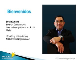 1000ideasdeNegocios.com
Edwin Amaya
Escritor, Conferencista
Internacional y experto en Social
Media.
Creador y editor del blog
1000ideasdeNegocios.com
Bienvenidos
 