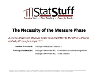 Section & Lesson #:
Pre-Requisite Lessons:
Complex Tools + Clear Teaching = Powerful Results
The Necessity of the Measure Phase
Six Sigma-Measure – Lesson 2
A review of why the Measure phase is so important to the DMAIC process
and why it’s so often neglected.
Six Sigma-Overview #01 – Problem Resolution using DMAIC
Six Sigma-Overview #02 – Risk Analysis
Copyright © 2011-2019 by Matthew J. Hansen. All Rights Reserved. No part of this publication may be reproduced, stored in a retrieval system, or transmitted by any means
(electronic, mechanical, photographic, photocopying, recording or otherwise) without prior permission in writing by the author and/or publisher.
 