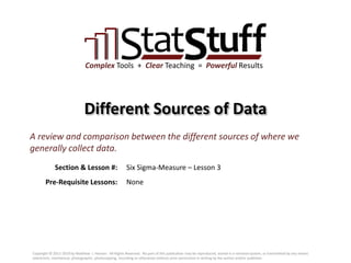 Section & Lesson #:
Pre-Requisite Lessons:
Complex Tools + Clear Teaching = Powerful Results
Different Sources of Data
Six Sigma-Measure – Lesson 3
A review and comparison between the different sources of where we
generally collect data.
None
Copyright © 2011-2019 by Matthew J. Hansen. All Rights Reserved. No part of this publication may be reproduced, stored in a retrieval system, or transmitted by any means
(electronic, mechanical, photographic, photocopying, recording or otherwise) without prior permission in writing by the author and/or publisher.
 