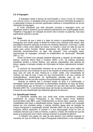 2.2. A linguagem

        A linguagem existe a serviço da comunicação e possui função de mediação
nas práticas sociais. A mediação entre os homens se faz por intermédio da palavra e
a capacidade humana de articular significados coletivos e compartilhá-los se dá por
intermédio da linguagem.
      É muito importante que todo educador conceba a linguagem como um
significado amplo e dinâmico que se relaciona plenamente com a participação social.
Trabalhar a linguagem em situação de ensino não é ensinar as palavras, mas seus
significados culturais e sociais.

2.3. Texto
      O conceito de que o texto é a base do ensino e aprendizagem de Língua
Portuguesa vem sendo aceita no Brasil há muitos anos. Durante muito tempo, esta
abordagem textual foi aplicada ao ensino de maneiras diferentes. A princípio, a idéia
era tomar o texto como objeto de ensino, no entanto o texto em sala de aula foi
usado para outras funções. Muitos educadores não abordam o texto na sua
dimensão textual-discursiva, ou seja, não possuem “uma concepção sócio-
interacionista de linguagem centrada na problemática da irterlocução” (Brandão
2001, p. 17).
      Existe no Brasil uma situação bastante alarmante a respeito da formação de
leitores, conforme afirma Rojo e Cordeiro (2004: p.10): “as práticas escolares
brasileiras tendem a formar leitores, com apenas capacidades mais básicas de
leitura, ligadas à extração simples de informação de textos relativamente simples”
(p.10)
      O acúmulo de equivocadas maneiras de se tomar o texto como objeto de
estudo provocou uma mudança no que se diz respeito ao enfoque dado aos textos e
seus usos em sala de aula. Passou-se a existir, então, uma necessidade de
“enfocar, em sala de aula, o texto em seu funcionamento e em seu contexto de
produção/leitura, evidenciando as significações geradas mais do que as
propriedades formais que dão suporte a funcionamentos cognitivos” (p.10).
       Quando se entende que a principal função do texto é a interlocução, a
abordagem textual deve reconhecer as diversidades existentes em tipos de textos,
as características que os formam e o contexto em que eles são usados. Segundo
Brandão (2001:18), “o reconhecimento disso tem levado os estudiosos da linguagem
à busca de uma classificação dos diferentes gêneros do discurso”.

3.4. Classificação Textual
      É importante ressaltar aqui que, ainda hoje, muitos educadores, inclusive
professores de Língua Portuguesa, e até mesmo alguns livros didáticos
recomendados pelo MEC, usam indistintamente os termos tipos, espécies, modos,
modalidades para fazer a classificação textual. Apesar de o trabalho com produção
textual ser uma atividade antiga, o estudo científico dessa área de atuação da
Língua Portuguesa é considerado recente. Brandão (2001:19) diz que a lingüística,
enquanto ciência específica “é recente e a sua preocupação inicial foi com as
unidades menores que o texto (o fonema, a palavra, a frase). Na medida em que ela
passa a se preocupar com o texto, começa a pensar na questão do gênero”.
       O trabalho com textos em sala de aula ganhou uma enfoque especial no
momento em que os PCNs de Língua Portuguesa evidenciaram a sua importância.




                                                                                    2
 
