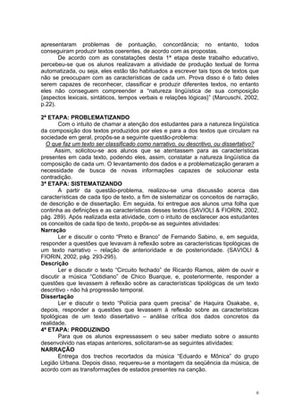 apresentaram problemas de pontuação, concordância; no entanto, todos
conseguiram produzir textos coerentes, de acordo com as propostas.
       De acordo com as constatações desta 1ª etapa deste trabalho educativo,
percebeu-se que os alunos realizavam a atividade de produção textual de forma
automatizada, ou seja, eles estão tão habituados a escrever tais tipos de textos que
não se preocupam com as características de cada um. Prova disso é o fato deles
serem capazes de reconhecer, classificar e produzir diferentes textos, no entanto
eles não conseguem compreender a “natureza lingüística de sua composição
{aspectos lexicais, sintáticos, tempos verbais e relações lógicas}” (Marcuschi, 2002,
p.22).

2ª ETAPA: PROBLEMATIZANDO
       Com o intuito de chamar a atenção dos estudantes para a natureza lingüística
da composição dos textos produzidos por eles e para a dos textos que circulam na
sociedade em geral, propôs-se a seguinte questão-problema:
   O que faz um texto ser classificado como narrativo, ou descritivo, ou dissertativo?
      Assim, solicitou-se aos alunos que se atentassem para as características
presentes em cada texto, podendo eles, assim, constatar a natureza lingüística da
composição de cada um. O levantamento dos dados e a problematização geraram a
necessidade de busca de novas informações capazes de solucionar esta
contradição.
3ª ETAPA: SISTEMATIZANDO
       A partir da questão-problema, realizou-se uma discussão acerca das
características de cada tipo de texto, a fim de sistematizar os conceitos de narração,
de descrição e de dissertação. Em seguida, foi entregue aos alunos uma folha que
continha as definições e as características desses textos (SAVIOLI & FIORIN, 2002,
pág. 289). Após realizada esta atividade, com o intuito de esclarecer aos estudantes
os conceitos de cada tipo de texto, propôs-se as seguintes atividades:
Narração
       Ler e discutir o conto “Preto e Branco” de Fernando Sabino, e, em seguida,
responder a questões que levavam à reflexão sobre as características tipológicas de
um texto narrativo – relação de anterioridade e de posterioridade. (SAVIOLI &
FIORIN, 2002, pág. 293-295).
Descrição
       Ler e discutir o texto “Circuito fechado” de Ricardo Ramos, além de ouvir e
discutir a música “Cotidiano” de Chico Buarque, e, posteriormente, responder a
questões que levassem à reflexão sobre as características tipológicas de um texto
descritivo - não há progressão temporal.
Dissertação
       Ler e discutir o texto “Polícia para quem precisa” de Haquira Osakabe, e,
depois, responder a questões que levassem à reflexão sobre as características
tipológicas de um texto dissertativo – análise crítica dos dados concretos da
realidade.
4ª ETAPA: PRODUZINDO
       Para que os alunos expressassem o seu saber mediato sobre o assunto
desenvolvido nas etapas anteriores, solicitaram-se as seguintes atividades:
NARRAÇÃO
       Entrega dos trechos recortados da música “Eduardo e Mônica” do grupo
Legião Urbana. Depois disso, requereu-se a montagem da seqüência da música, de
acordo com as transformações de estados presentes na canção.


                                                                                     6
 