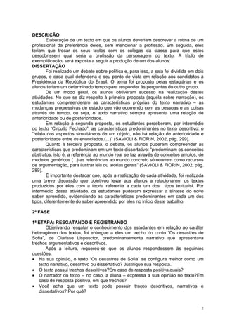 DESCRIÇÃO
        Elaboração de um texto em que os alunos deveriam descrever a rotina de um
profissional da preferência deles, sem mencionar a profissão. Em seguida, eles
teriam que trocar os seus textos com os colegas da classe para que estes
descobrissem qual seria a profissão da personagem do texto. A título de
exemplificação, será exposta a seguir a produção de um dos alunos:
DISSERTAÇÃO
        Foi realizado um debate sobre política e, para isso, a sala foi dividida em dois
grupos, e cada qual defenderia o seu ponto de vista em relação aos candidatos à
Presidência da República do Brasil. O tema foi proposto pelas estagiárias e os
alunos teriam um determinado tempo para responder às perguntas do outro grupo.
        De um modo geral, os alunos obtiveram sucesso na realização destes
atividades. No que se diz respeito à primeira proposta (aquela sobre narração), os
estudantes compreenderam as características próprias do texto narrativo – as
mudanças progressivas de estado que vão ocorrendo com as pessoas e as coisas
através do tempo, ou seja, o texto narrativo sempre apresenta uma relação de
anterioridade ou de posterioridade.
        Em relação à segunda proposta, os estudantes perceberam, por intermédio
do texto “Circuito Fechado”, as características predominantes no texto descritivo: o
“relato dos aspectos simultâneos de um objeto, não há relação de anterioridade e
posterioridade entre os enunciados.(...)” (SAVIOLI & FIORIN, 2002, pág. 299).
        Quanto à terceira proposta, o debate, os alunos puderam compreender as
características que predominam em um texto dissertativo: “predominam os conceitos
abstratos, isto é, a referência ao mundo real se faz através de conceitos amplos, de
modelos genéricos (...) as referências ao mundo concreto só ocorrem como recursos
de argumentação, para ilustrar leis ou teorias gerais” (SAVIOLI & FIORIN, 2002, pág.
289).
        É importante destacar que, após a realização de cada atividade, foi realizada
uma breve discussão que objetivou levar aos alunos a relacionarem os textos
produzidos por eles com a teoria referente a cada um dos tipos textuaisl. Por
intermédio dessa atividade, os estudantes puderam expressar a síntese do novo
saber aprendido, evidenciando as características predominantes em cada um dos
tipos, diferentemente do saber apreendido por eles no início deste trabalho.

2ª FASE

1ª ETAPA: RESGATANDO E REGISTRANDO
       Objetivando resgatar o conhecimento dos estudantes em relação ao caráter
heterogêneo dos textos, foi entregue a eles um trecho do conto “Os desastres de
Sofia”, de Clarisse Lispesctor, predominantemente narrativo que apresentava
trechos argumentativos e descritivos.
       Após a leitura, requereu-se que os alunos respondessem às seguintes
questões:
• Na sua opinião, o texto “Os desastres de Sofia” se configura melhor como um
    texto narrativo, descritivo ou dissertativo? Justifique sua resposta.
• O texto possui trechos descritivos?Em caso de resposta positiva,quais?
• O narrador do texto – no caso, a aluna – expressa a sua opinião no texto?Em
    caso de resposta positiva, em que trechos?
• Você acha que um texto pode possuir traços descritivos, narrativos e
    dissertativos? Por quê?


                                                                                       7
 