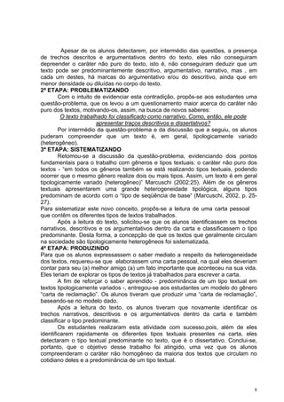 Apesar de os alunos detectarem, por intermédio das questões, a presença
de trechos descritos e argumentativos dentro do texto, eles não conseguiram
depreender o caráter não puro do texto, isto é, não conseguiram deduzir que um
texto pode ser predominantemente descritivo, argumentativo, narrativo, mas , em
cada um destes, há marcas do argumentativo e/ou do descritivo, ainda que em
menor densidade ou diluídas no corpo do texto.
2ª ETAPA: PROBLEMATIZANDO
        Com o intuito de evidenciar esta contradição, propôs-se aos estudantes uma
questão-problema, que os levou a um questionamento maior acerca do caráter não
puro dos textos, motivando-os, assim, na busca de novos saberes:
         O texto trabalhado foi classificado como narrativo. Como, então, ele pode
                       apresentar traços descritivos e dissertativos?
        Por intermédio da questão-problema e da discussão que a seguiu, os alunos
puderam compreender que um texto é, em geral, tipologicamente variado
(heterogêneo).
3ª ETAPA: SISTEMATIZANDO
        Retomou-se a discussão da questão-problema, evidenciando dois pontos
fundamentais para o trabalho com gêneros e tipos textuais: o caráter não puro dos
textos - “em todos os gêneros também se está realizando tipos textuais, podendo
ocorrer que o mesmo gênero realize dois ou mais tipos. Assim, um texto é em geral
tipologicamente variado (heterogêneo)” Marcuschi (2002:25). Além de os gêneros
textuais apresentarem uma grande heterogeneidade tipológica, alguns tipos
predominam de acordo com o “tipo de seqüência de base“ (Marcuschi, 2002, p. 25-
27).
Para sistematizar este novo conceito, propôs-se a leitura de uma carta pessoal
que contêm os diferentes tipos de textos trabalhados.
        Após a leitura do texto, solicitou-se que os alunos identificassem os trechos
narrativos, descritivos e os argumentativos dentro da carta e classificassem o tipo
predominante. Desta forma, a concepção de que os textos que geralmente circulam
na sociedade são tipologicamente heterogêneos foi sistematizada.
4ª ETAPA: PRODUZINDO
Para que os alunos expressassem o saber mediato a respeito da heterogeneidade
dos textos, requereu-se que elaborassem uma carta pessoal, na qual eles deveriam
contar para seu (a) melhor amigo (a) um fato importante que aconteceu na sua vida.
Eles teriam de explorar os tipos de textos já trabalhados para escrever a carta.
        A fim de reforçar o saber aprendido - predominância de um tipo textual em
textos tipologicamente variados -, entregou-se aos estudantes um modelo do gênero
“carta de reclamação”. Os alunos tiveram que produzir uma “carta de reclamação”,
baseando-se no modelo dado.
        Após a leitura do texto, os alunos tiveram que novamente identificar os
trechos narrativos, descritivos e os argumentativos dentro da carta e também
classificar o tipo predominante.
        Os estudantes realizaram esta atividade com sucesso,pois, além de eles
identificarem rapidamente os diferentes tipos textuais presentes na carta, eles
detectaram o tipo textual predominante no texto, que é o dissertativo. Conclui-se,
portanto, que o objetivo desse trabalho foi atingido, uma vez que os alunos
compreenderam o caráter não homogêneo da maioria dos textos que circulam no
cotidiano deles e a predominância de um tipo textual.




                                                                                    8
 
