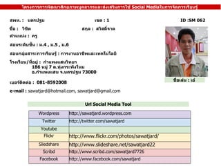 ID :SM 062 ??? .?: ? ?? ?????? ???????????????????????????????????  ???  : 1 ????  :  ? ? ????? ?????? ??? ???????????????? ?????????  ????  :  ?????????? ????????????  :  ? . 4 ,  ? . 5 ,  ? . 6 ???????? / ???????  :  ????????????? 186  ????  7   ? . ????????????? ? . ???????? ? . ??????  73000 ???????  :  ??? ???????????????????????? :  ??????????????????????? e-mail :  sawatjard@hotmail.com, sawatjard@gmail.com ? ???????????  :  081-8592008 ??????????????????????????????????????????????  Social Media ??????????????????? Url Social Media Tool ????????  :  ???  Wordpress http://sawatjard.wordpress.com Twitter http://twitter.com/sawatjard Youtube Flickr http://www.flickr.com/photos/sawatjard / Sliedshare http://www.slideshare.net/sawatjard22 Scribd http://www.scribd.com/sawatjard7726 Facebook http://www.facebook.com/sawatjard 