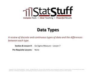 Section & Lesson #:
Pre-Requisite Lessons:
Complex Tools + Clear Teaching = Powerful Results
Data Types
Six Sigma-Measure – Lesson 7
A review of discrete and continuous types of data and the differences
between each type.
None
Copyright © 2011-2019 by Matthew J. Hansen. All Rights Reserved. No part of this publication may be reproduced, stored in a retrieval system, or transmitted by any means
(electronic, mechanical, photographic, photocopying, recording or otherwise) without prior permission in writing by the author and/or publisher.
 