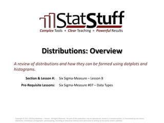 Section & Lesson #:
Pre-Requisite Lessons:
Complex Tools + Clear Teaching = Powerful Results
Distributions: Overview
Six Sigma-Measure – Lesson 8
A review of distributions and how they can be formed using dotplots and
histograms.
Six Sigma-Measure #07 – Data Types
Copyright © 2011-2019 by Matthew J. Hansen. All Rights Reserved. No part of this publication may be reproduced, stored in a retrieval system, or transmitted by any means
(electronic, mechanical, photographic, photocopying, recording or otherwise) without prior permission in writing by the author and/or publisher.
 