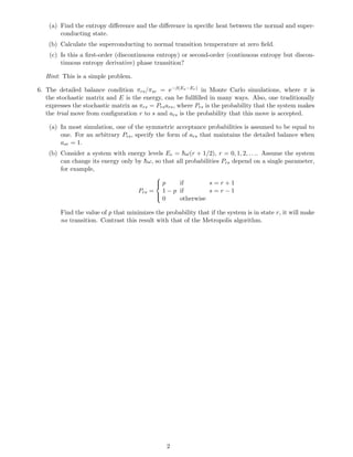 (a) Find the entropy diﬀerence and the diﬀerence in speciﬁc heat between the normal and super-
        conducting state.
    (b) Calculate the superconducting to normal transition temperature at zero ﬁeld.
    (c) Is this a ﬁrst-order (discontinuous entropy) or second-order (continuous entropy but discon-
        tinuous entropy derivative) phase transition?

   Hint: This is a simple problem.

6. The detailed balance condition πrs /πsr = e−β(Es −Er ) in Monte Carlo simulations, where π is
   the stochastic matrix and E is the energy, can be fullﬁlled in many ways. Also, one traditionally
   expresses the stochastic matrix as πrs = Prs ars , where Prs is the probability that the system makes
   the trial move from conﬁguration r to s and ars is the probability that this move is accepted.

    (a) In most simulation, one of the symmetric acceptance probabilities is assumed to be equal to
        one. For an arbitrary Prs , specify the form of ars that maintains the detailed balance when
        asr = 1.
    (b) Consider a system with energy levels Er = ¯ ω(r + 1/2), r = 0, 1, 2, . . .. Assume the system
                                                    h
        can change its energy only by hω, so that all probabilities Prs depend on a single parameter,
                                      ¯
        for example,
                                             
                                             p
                                                    if        s=r+1
                                     Prs =     1 − p if        s=r−1
                                             
                                             0      otherwise

        Find the value of p that minimizes the probability that if the system is in state r, it will make
        no transition. Contrast this result with that of the Metropolis algorithm.




                                                  2
 