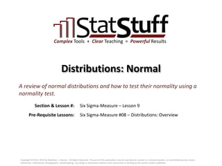 Section & Lesson #:
Pre-Requisite Lessons:
Complex Tools + Clear Teaching = Powerful Results
Distributions: Normal
Six Sigma-Measure – Lesson 9
A review of normal distributions and how to test their normality using a
normality test.
Six Sigma-Measure #08 – Distributions: Overview
Copyright © 2011-2019 by Matthew J. Hansen. All Rights Reserved. No part of this publication may be reproduced, stored in a retrieval system, or transmitted by any means
(electronic, mechanical, photographic, photocopying, recording or otherwise) without prior permission in writing by the author and/or publisher.
 