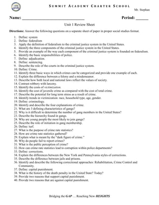 S U M M I T A C A D E M Y C H A R T E R S C H O O L
Mr. Stephan
Bridging the GAP … Reaching New HEIGHTS
Name: ______________________________ Period: ______
Unit 1 Review Sheet
Directions: Answer the following questions on a separate sheet of paper in proper social studies format.
1. Define: system
2. Define: federalism
3. Apply the definition of federalism to the criminal justice system in the United States.
4. Identify the three components of the criminal justice system in the United States.
5. Provide an example of the way each component of the criminal justice system is founded on federalism.
6. Identify the basic responsibilities of police.
7. Define: adjudication.
8. Define: sentencing.
9. Describe the role of the courts in the criminal justice system.
10. Define: Crime.
11. Identify three basic ways in which crimes can be categorized and provide one example of each.
12. Explain the difference between a felony and a misdemeanor.
13. Describe how both local and national laws reflect the values of society.
14. Contrast robbery with larceny.
15. Identify the costs of victimization.
16. Identify the cost of juvenile crime as compared with the cost of total crime.
17. Describe the potential for long term stress as a result of crime.
18. Identify trends in victimization: race, household type, age, gender.
19. Define: criminology.
20. Identify and describe the four explanations of crime.
21. What are 3 defining characteristics of gangs?
22. Why is it difficult to determine the number of gang members in the United States?
23. Describe the hierarchy found in gangs.
24. Why are young people the most likely to join gangs?
25. Describe the role of initiation in gang membership.
26. Define: turf.
27. What is the purpose of crime rate statistics?
28. How are crime rate statistics gathered?
29. Explain what is meant by the “dark figure of crime.”
30. Why do people fail to report crimes?
31. What is the public perception of crime?
32. How can crime rate statistics lead to corruption within police departments?
33. Define: corrections.
34. Explain the differences between the New York and Pennsylvania styles of corrections.
35. Describe the difference between jails and prisons.
36. Identify and describe the following correctional approaches: Rehabilitation, Crime Control and
Community.
37. Define: capital punishment.
38. What is the history of the death penalty in the United State? Today?
39. Provide two reasons that support capital punishment.
40. Provide two reasons that are against capital punishment.
 