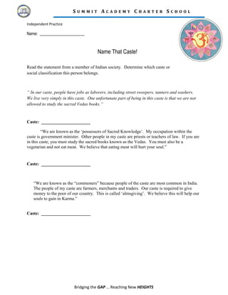 S U M M I T A C A D E M Y C H A R T E R S C H O O L
Independent Practice
Name: ______________________
Name That Caste!
Read the statement from a member of Indian society. Determine which caste or
social classification this person belongs.
“ In our caste, people have jobs as laborers, including street sweepers, tanners and washers.
We live very simply in this caste. One unfortunate part of being in this caste is that we are not
allowed to study the sacred Vedas books.”
Caste: ______________________
“We are known as the ‘possessors of Sacred Knowledge’. My occupation within the
caste is government minister. Other people in my caste are priests or teachers of law. If you are
in this caste, you must study the sacred books known as the Vedas. You must also be a
vegetarian and not eat meat. We believe that eating meat will hurt your soul.”
Caste: ______________________
“We are known as the “commoners” because people of the caste are most common in India.
The people of my caste are farmers, merchants and traders. Our caste is required to give
money to the poor of our country. This is called ‘almsgiving’. We believe this will help our
souls to gain in Karma.”
Caste: ______________________
Bridging the GAP … Reaching New HEIGHTS
 