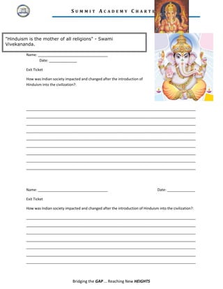 S U M M I T A C A D E M Y C H A R T E R S C H O O L
Name: ___________________________________
Date: ______________
Exit Ticket
How was Indian society impacted and changed after the introduction of
Hinduism into the civilization?:
_____________________________________________________________________________________
_____________________________________________________________________________________
_____________________________________________________________________________________
_____________________________________________________________________________________
_____________________________________________________________________________________
_____________________________________________________________________________________
_____________________________________________________________________________________
_____________________________________________________________________________________
_____________________________________________________________________________________
Name: ___________________________________ Date: ______________
Exit Ticket
How was Indian society impacted and changed after the introduction of Hinduism into the civilization?:
_____________________________________________________________________________________
_____________________________________________________________________________________
_____________________________________________________________________________________
_____________________________________________________________________________________
_____________________________________________________________________________________
_____________________________________________________________________________________
_____________________________________________________________________________________
Bridging the GAP … Reaching New HEIGHTS
"Hinduism is the mother of all religions" - Swami
Vivekananda.
 