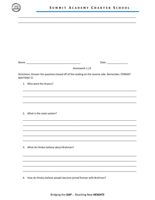 S U M M I T A C A D E M Y C H A R T E R S C H O O L
_____________________________________________________________________________________
_____________________________________________________________________________________
Name: _______________________________________ Date: _______________
Homework 1.13
Directions: Answer the questions based off of the reading on the reverse side. Remember, FORMAT
MATTERS! 
1. Who were the Aryans?
__________________________________________________________________________________
__________________________________________________________________________________
__________________________________________________________________________________
2. What is the caste system?
__________________________________________________________________________________
__________________________________________________________________________________
__________________________________________________________________________________
__________________________________________________________________________________
__________________________________________________________________________________
3. What do Hindus believe about Brahman?
__________________________________________________________________________________
__________________________________________________________________________________
__________________________________________________________________________________
__________________________________________________________________________________
4. How do Hindus believe people become joined forever with Brahman?
Bridging the GAP … Reaching New HEIGHTS
 