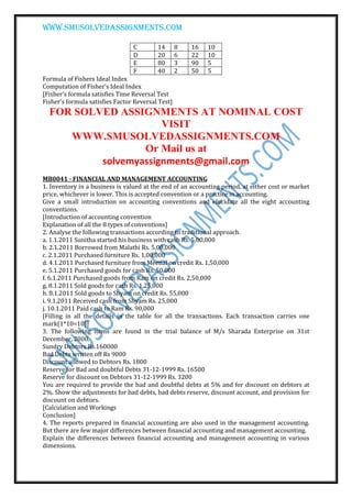 www.smusolvedassignments.com
C 14 8 16 10
D 20 6 22 10
E 80 3 90 5
F 40 2 50 5
Formula of Fishers Ideal Index
Computation of Fisher’s Ideal Index
[Fisher’s formula satisfies Time Reversal Test
Fisher’s formula satisfies Factor Reversal Test]
FOR SOLVED ASSIGNMENTS AT NOMINAL COST
VISIT
WWW.SMUSOLVEDASSIGNMENTS.COM
Or Mail us at
solvemyassignments@gmail.com
MB0041 - FINANCIAL AND MANAGEMENT ACCOUNTING
1. Inventory in a business is valued at the end of an accounting period, at either cost or market
price, whichever is lower. This is accepted convention or a practice in accounting.
Give a small introduction on accounting conventions and elucidate all the eight accounting
conventions.
[Introduction of accounting convention
Explanation of all the 8 types of conventions]
2. Analyse the following transactions according to traditional approach.
a. 1.1.2011 Sunitha started his business with cash Rs. 5,00,000
b. 2.1.2011 Borrowed from Malathi Rs. 5,00,000
c. 2.1.2011 Purchased furniture Rs. 1,00,000
d. 4.1.2011 Purchased furniture from Meenal on credit Rs. 1,50,000
e. 5.1.2011 Purchased goods for cash Rs. 50,000
f. 6.1.2011 Purchased goods from Ram on credit Rs. 2,50,000
g. 8.1.2011 Sold goods for cash Rs. 1,25,000
h. 8.1.2011 Sold goods to Shyam on credit Rs. 55,000
i. 9.1.2011 Received cash from Shyam Rs. 25,000
j. 10.1.2011 Paid cash to Ram Rs. 90,000
[Filling in all the details in the table for all the transactions. Each transaction carries one
mark(1*10=10)]
3. The following items are found in the trial balance of M/s Sharada Enterprise on 31st
December, 2000.
Sundry Debtors Rs.160000
Bad Debts written off Rs 9000
Discount allowed to Debtors Rs. 1800
Reserve for Bad and doubtful Debts 31-12-1999 Rs. 16500
Reserve for discount on Debtors 31-12-1999 Rs. 3200
You are required to provide the bad and doubtful debts at 5% and for discount on debtors at
2%. Show the adjustments for bad debts, bad debts reserve, discount account, and provision for
discount on debtors.
[Calculation and Workings
Conclusion]
4. The reports prepared in financial accounting are also used in the management accounting.
But there are few major differences between financial accounting and management accounting.
Explain the differences between financial accounting and management accounting in various
dimensions.
 