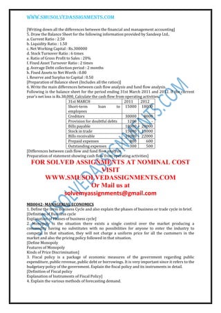 www.smusolvedassignments.com
[Writing down all the differences between the financial and management accounting]
5. Draw the Balance Sheet for the following information provided by Sandeep Ltd..
a. Current Ratio : 2.50
b. Liquidity Ratio : 1.50
c. Net Working Capital : Rs.300000
d. Stock Turnover Ratio : 6 times
e. Ratio of Gross Profit to Sales : 20%
f. Fixed Asset Turnover Ratio : 2 times
g. Average Debt collection period : 2 months
h. Fixed Assets to Net Worth : 0.80
i. Reserve and Surplus to Capital : 0.50
[Preparation of Balance sheet (Includes all the ratios)]
6. Write the main differences between cash flow analysis and fund flow analysis.
Following is the balance sheet for the period ending 31st March 2011 and 2012. If the current
year’s net loss is Rs.38,000, Calculate the cash flow from operating activities.
31st MARCH 2011 2012
Short-term loan to
employees
15000 18000
Creditors 30000 8000
Provision for doubtful debts 1200 -
Bills payable 18000 20000
Stock in trade 15000 13000
Bills receivable 10000 22000
Prepaid expenses 800 600
Outstanding expenses 300 500
[Differences between cash flow and fund flow analysis
Preparation of statement showing cash flow from operating activities]
FOR SOLVED ASSIGNMENTS AT NOMINAL COST
VISIT
WWW.SMUSOLVEDASSIGNMENTS.COM
Or Mail us at
solvemyassignments@gmail.com
MB0042- MANAGERIAL ECONOMICS
1. Define the term Business Cycle and also explain the phases of business or trade cycle in brief.
[Definition of Business cycle
Explanation of Phases of business cycle]
2. Monopoly is the situation there exists a single control over the market producing a
commodity having no substitutes with no possibilities for anyone to enter the industry to
compete. In that situation, they will not charge a uniform price for all the customers in the
market and also the pricing policy followed in that situation.
[Define Monopoly
Features of Monopoly
Kinds of Price Discrimination]
3. Fiscal policy is a package of economic measures of the government regarding public
expenditure, public revenue, public debt or borrowings. It is very important since it refers to the
budgetary policy of the government. Explain the fiscal policy and its instruments in detail.
[Definition of Fiscal policy
Explanation of Instruments of Fiscal Policy]
4. Explain the various methods of forecasting demand.
 