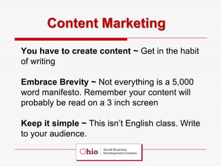 Content Marketing
You have to create content ~ Get in the habit
of writing

Embrace Brevity ~ Not everything is a 5,000
word manifesto. Remember your content will
probably be read on a 3 inch screen

Keep it simple ~ This isn’t English class. Write
to your audience.
 