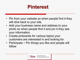 Pinterest

• Pin from your website so when people find it they
  will click back to your site.
• Add your business name and address to your
  photo so when people find it and pin it they see
  your information.
• Create pinboards for various topics your
  customers are interested in and looking for.
• Participate ~ Pin things you like and people will
  follow
 