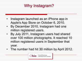 Why Instagram?


• Instagram launched as an iPhone app in
  Apple's App Store on October 6, 2010.
• By December 2010, Instagram had one
  million registered users.
• By July 2011, Instagram users had shared
  over 100 million photographs. It reached 10
  million registered users in September that
  year.
• The number had hit 30 million by April 2012.
 