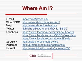 Where Am I?

E-mail      mbowers3@cscc.edu
Ohio SBDC   http://www.sbdccolumbus.com/
Blog        http://www.ideas2deals.com/
Twitter     @MichaelBowers and @Ohio_SBDC
Facebook    https://www.facebook.com/michael.bowers
            https://www.facebook.com/SBDC.Columbus
            https://www.facebook.com/Ideas2Deals
Google +    http://gplus.to/MichaelBowers
Pinterest   http://pinterest.com/michaelbowers/
LinkedIn    http://www.linkedin.com/in/mbowers030
 