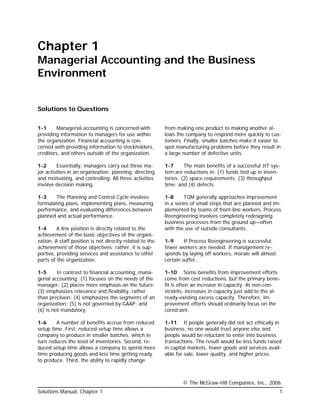 © The McGraw-Hill Companies, Inc., 2006.
Solutions Manual, Chapter 1 1
Chapter 1
Managerial Accounting and the Business
Environment
Solutions to Questions
1-1 Managerial accounting is concerned with
providing information to managers for use within
the organization. Financial accounting is con-
cerned with providing information to stockholders,
creditors, and others outside of the organization.
1-2 Essentially, managers carry out three ma-
jor activities in an organization: planning, directing
and motivating, and controlling. All three activities
involve decision making.
1-3 The Planning and Control Cycle involves
formulating plans, implementing plans, measuring
performance, and evaluating differences between
planned and actual performance.
1-4 A line position is directly related to the
achievement of the basic objectives of the organi-
zation. A staff position is not directly related to the
achievement of those objectives; rather, it is sup-
portive, providing services and assistance to other
parts of the organization.
1-5 In contrast to financial accounting, mana-
gerial accounting: (1) focuses on the needs of the
manager; (2) places more emphasis on the future;
(3) emphasizes relevance and flexibility, rather
than precision; (4) emphasizes the segments of an
organization; (5) is not governed by GAAP; and
(6) is not mandatory.
1-6 A number of benefits accrue from reduced
setup time. First, reduced setup time allows a
company to produce in smaller batches, which in
turn reduces the level of inventories. Second, re-
duced setup time allows a company to spend more
time producing goods and less time getting ready
to produce. Third, the ability to rapidly change
from making one product to making another al-
lows the company to respond more quickly to cus-
tomers. Finally, smaller batches make it easier to
spot manufacturing problems before they result in
a large number of defective units.
1-7 The main benefits of a successful JIT sys-
tem are reductions in: (1) funds tied up in inven-
tories; (2) space requirements; (3) throughput
time; and (4) defects.
1-8 TQM generally approaches improvement
in a series of small steps that are planned and im-
plemented by teams of front-line workers. Process
Reengineering involves completely redesigning
business processes from the ground up—often
with the use of outside consultants.
1-9 If Process Reengineering is successful,
fewer workers are needed. If management re-
sponds by laying off workers, morale will almost
certain suffer.
1-10 Some benefits from improvement efforts
come from cost reductions, but the primary bene-
fit is often an increase in capacity. At non-con-
straints, increases in capacity just add to the al-
ready-existing excess capacity. Therefore, im-
provement efforts should ordinarily focus on the
constraint.
1-11 If people generally did not act ethically in
business, no one would trust anyone else and
people would be reluctant to enter into business
transactions. The result would be less funds raised
in capital markets, fewer goods and services avail-
able for sale, lower quality, and higher prices.
 