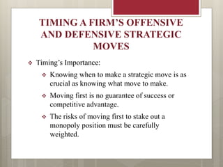 TIMING A FIRM’S OFFENSIVE
AND DEFENSIVE STRATEGIC
MOVES
 Timing’s Importance:
 Knowing when to make a strategic move is as
crucial as knowing what move to make.
 Moving first is no guarantee of success or
competitive advantage.
 The risks of moving first to stake out a
monopoly position must be carefully
weighted.
 