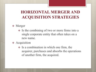 HORIZONTAL MERGER AND
ACQUISITION STRATEGIES
 Merger
 Is the combining of two or more firms into a
single corporate entity that often takes on a
new name.
 Acquisition
 Is a combination in which one firm, the
acquirer, purchases and absorbs the operations
of another firm, the acquired.
 