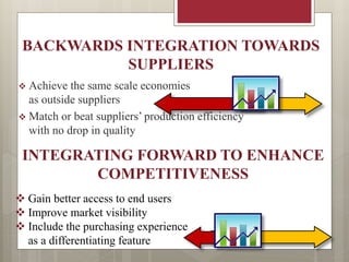 BACKWARDS INTEGRATION TOWARDS
SUPPLIERS
 Achieve the same scale economies
as outside suppliers
 Match or beat suppliers’ production efficiency
with no drop in quality
INTEGRATING FORWARD TO ENHANCE
COMPETITIVENESS
 Gain better access to end users
 Improve market visibility
 Include the purchasing experience
as a differentiating feature
 