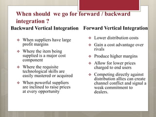 Backward Vertical Integration
 When suppliers have large
profit margins
 Where the item being
supplied is a major cost
component
 Where the requisite
technological skills are
easily mastered or acquired
 When powerful suppliers
are inclined to raise prices
at every opportunity
 Lower distribution costs
 Gain a cost advantage over
rivals
 Produce higher margins
 Allow for lower prices
charged to end users
 Competing directly against
distribution allies can create
channel conflict and signal a
weak commitment to
dealers.
Forward Vertical Integration
When should we go for forward / backward
integration ?
 