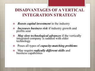DISADVANTAGES OF A VERTICAL
INTEGRATION STRATEGY
 Boosts capital investment in the industry
 Increases business risk if industry growth and
profits sour
 May slow technological advances if the vertically
integrated company is saddled with older
technology
 Poses all types of capacity-matching problems
 May require radically different skills and
business capabilities
 