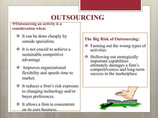 Outsourcing an activity is a
consideration when:
 It can be done cheaply by
outside specialists.
 It is not crucial to achieve a
sustainable competitive
advantage
 Improves organizational
flexibility and speeds time to
market.
 It reduces a firm’s risk exposure
to changing technology and/or
buyer preferences.
 It allows a firm to concentrate
on its core business.
The Big Risk of Outsourcing:
 Farming out the wrong types of
activities
 Hollowing out strategically
important capabilities
ultimately damages a firm’s
competitiveness and long-term
success in the marketplace
OUTSOURCING
 