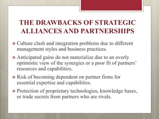 THE DRAWBACKS OF STRATEGIC
ALLIANCES AND PARTNERSHIPS
 Culture clash and integration problems due to different
management styles and business practices.
 Anticipated gains do not materialize due to an overly
optimistic view of the synergies or a poor fit of partners’
resources and capabilities.
 Risk of becoming dependent on partner firms for
essential expertise and capabilities.
 Protection of proprietary technologies, knowledge bases,
or trade secrets from partners who are rivals.
 