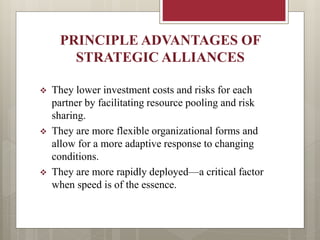 PRINCIPLE ADVANTAGES OF
STRATEGIC ALLIANCES
 They lower investment costs and risks for each
partner by facilitating resource pooling and risk
sharing.
 They are more flexible organizational forms and
allow for a more adaptive response to changing
conditions.
 They are more rapidly deployed—a critical factor
when speed is of the essence.
 