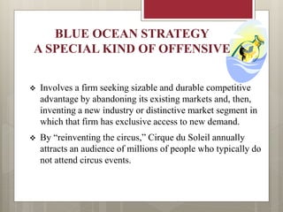 BLUE OCEAN STRATEGY
A SPECIAL KIND OF OFFENSIVE
 Involves a firm seeking sizable and durable competitive
advantage by abandoning its existing markets and, then,
inventing a new industry or distinctive market segment in
which that firm has exclusive access to new demand.
 By “reinventing the circus,” Cirque du Soleil annually
attracts an audience of millions of people who typically do
not attend circus events.
 