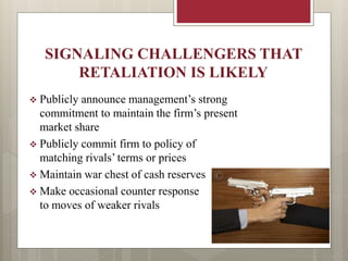SIGNALING CHALLENGERS THAT
RETALIATION IS LIKELY
 Publicly announce management’s strong
commitment to maintain the firm’s present
market share
 Publicly commit firm to policy of
matching rivals’ terms or prices
 Maintain war chest of cash reserves
 Make occasional counter response
to moves of weaker rivals
 