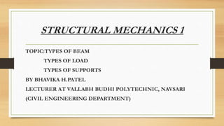 STRUCTURAL MECHANICS 1
TOPIC:TYPES OF BEAM
TYPES OF LOAD
TYPES OF SUPPORTS
BY BHAVIKA H.PATEL
LECTURER AT VALLABH BUDHI POLYTECHNIC, NAVSARI
(CIVIL ENGINEERING DEPARTMENT)
 