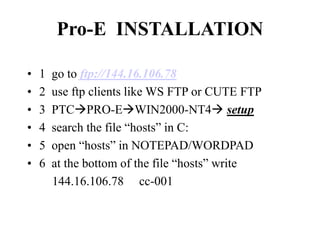 Pro-E INSTALLATION
• 1 go to ftp://144.16.106.78
• 2 use ftp clients like WS FTP or CUTE FTP
• 3 PTCPRO-EWIN2000-NT4 setup
• 4 search the file “hosts” in C:
• 5 open “hosts” in NOTEPAD/WORDPAD
• 6 at the bottom of the file “hosts” write
144.16.106.78 cc-001
 