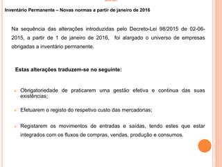 INVENTÁRIO
Inventário Permanente – Novas normas a partir de janeiro de 2016
Na sequência das alterações introduzidas pelo Decreto-Lei 98/2015 de 02-06-
2015, a partir de 1 de janeiro de 2016, foi alargado o universo de empresas
obrigadas a inventário permanente.
Estas alterações traduzem-se no seguinte:
 Obrigatoriedade de praticarem uma gestão efetiva e continua das suas
existências;
 Efetuarem o registo do respetivo custo das mercadorias;
 Registarem os movimentos de entradas e saídas, tendo estes que estar
integrados com os fluxos de compras, vendas, produção e consumos.
10
 