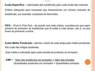 INVENTÁRIO
 Custo Específico – valorização das existências pelo custo exato das mesmas.
Critério adequado para empresas que transacionam um número reduzido de
existências, por exemplo: empresas de diamantes.
 FIFO – (First In First Out) - de acordo com este critério, considera-se que saem
primeiro do armazém as existências que lá estão à mais tempo, isto é, as que
foram as primeiras a entrar.
 Custo Médio Ponderado: valoriza o stock de cada artigo pela média ponderada
dos custo dos artigos existentes.
Esta média é calculada após cada entrada de produtos no armazém.
CMP = Valor das existências em armazém + Valor das entradas
Quantidades existentes em armazém + Quantidades entradas
100
 
