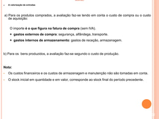 INVENTÁRIO
A valorização de entradas
a) Para os produtos comprados, a avaliação faz-se tendo em conta o custo de compra ou o custo
de aquisição:
O importe é o que figura na fatura de compra (sem IVA).
+ gastos externos de compra: segurança, alfândega, transporte.
+ gastos internos de armazenamento: gastos de receção, armazenagem.
b) Para os bens produzidos, a avaliação faz-se segundo o custo de produção.
Nota:
 Os custos financeiros e os custos de armazenagem e manutenção não são tomadas em conta.
 O stock inicial em quantidade e em valor, corresponde ao stock final do período precedente.
102
 