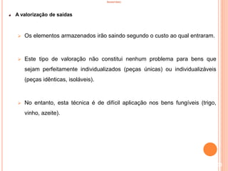 INVENTÁRIO
A valorização de saídas
 Os elementos armazenados irão saindo segundo o custo ao qual entraram.
 Este tipo de valoração não constitui nenhum problema para bens que
sejam perfeitamente individualizados (peças únicas) ou individualizáveis
(peças idênticas, isoláveis).
 No entanto, esta técnica é de difícil aplicação nos bens fungíveis (trigo,
vinho, azeite).
103
 