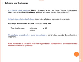 INVENTÁRIO
Calcular a taxa de diferença
• Cálculo de stock teórico = Saídas de produtos (vendas, devoluções de fornecedores,
taras, ruturas stock) + entradas de produto (compras, devoluções de clientes).
• Cálculo das existências físicas: stock real avaliado no momento do inventário:
Diferença de Inventário = Stock Teórico – Stock Real.
Taxa de diferença: diferença x 100
Vendas
O resultado encontrado é uma percentagem: se for alta, a perda desconhecida é
importante.
Para contabilizar o seu stock real com objetividade e transparência, é necessário fazer
inventários físicos de qualidade.
104
 