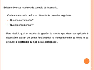 MODELOS DE CONTROLO DE INVENTÁRIO
Existem diversos modelos de controlo de inventário.
Cada um responde de forma diferente às questões seguintes:
 Quando encomendar?
 Quanto encomendar ?
Para decidir qual o modelo de gestão de stocks que deve ser aplicado é
necessário avaliar um ponto fundamental no comportamento da oferta e da
procura: a existência ou não de aleatoriedade”.
108
 
