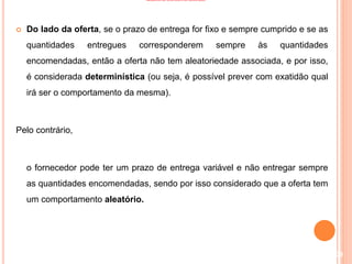 MODELOS DE CONTROLO DE INVENTÁRIO
 Do lado da oferta, se o prazo de entrega for fixo e sempre cumprido e se as
quantidades entregues corresponderem sempre às quantidades
encomendadas, então a oferta não tem aleatoriedade associada, e por isso,
é considerada determinística (ou seja, é possível prever com exatidão qual
irá ser o comportamento da mesma).
Pelo contrário,
o fornecedor pode ter um prazo de entrega variável e não entregar sempre
as quantidades encomendadas, sendo por isso considerado que a oferta tem
um comportamento aleatório.
109
 