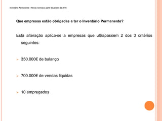 Inventário Permanente – Novas normas a partir de janeiro de 2016
Que empresas estão obrigadas a ter o Inventário Permanente?
Esta alteração aplica-se a empresas que ultrapassem 2 dos 3 critérios
seguintes:
 350.000€ de balanço
 700.000€ de vendas liquidas
 10 empregados
11
 