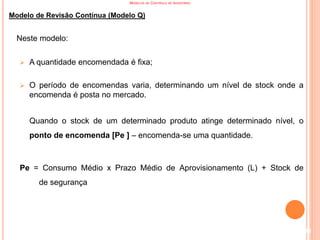 MODELOS DE CONTROLO DE INVENTÁRIO
Modelo de Revisão Contínua (Modelo Q)
Neste modelo:
 A quantidade encomendada é fixa;
 O período de encomendas varia, determinando um nível de stock onde a
encomenda é posta no mercado.
Quando o stock de um determinado produto atinge determinado nível, o
ponto de encomenda [Pe ] – encomenda-se uma quantidade.
Pe = Consumo Médio x Prazo Médio de Aprovisionamento (L) + Stock de
de segurança
111
 