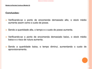 MODELOS DE CONTROLO DE INVENTÁRIO
Modelo de Revisão Contínua (Modelo Q)
Conclusões:
 Verificando-se o ponto de encomenda demasiado alto, o stock médio
aumenta assim como o custo de posse.
 Sendo a quantidade alta, o tempo e o custo de posse aumenta.
 Verificando-se o ponto de encomenda demasiado baixo, o stock médio
baixa e o risco de rutura aumenta.
 Sendo a quantidade baixa, o tempo diminui, aumentando o custo de
aprovisionamento.
113
 