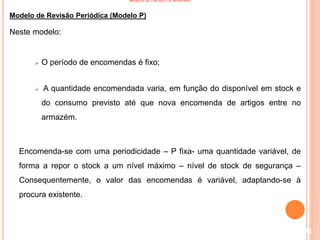 MODELOS DE CONTROLO DE INVENTÁRIO
Modelo de Revisão Periódica (Modelo P)
Neste modelo:
 O período de encomendas é fixo;
 A quantidade encomendada varia, em função do disponível em stock e
do consumo previsto até que nova encomenda de artigos entre no
armazém.
Encomenda-se com uma periodicidade – P fixa- uma quantidade variável, de
forma a repor o stock a um nível máximo – nível de stock de segurança –
Consequentemente, o valor das encomendas é variável, adaptando-se à
procura existente.
115
 